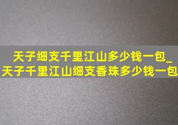 天子细支千里江山多少钱一包_天子千里江山细支香珠多少钱一包