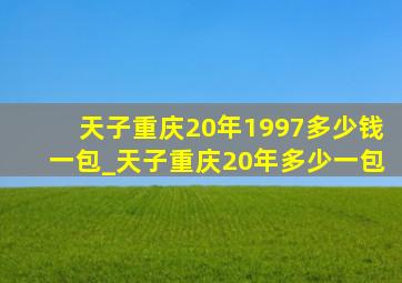 天子重庆20年1997多少钱一包_天子重庆20年多少一包