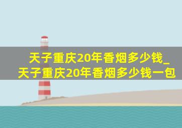 天子重庆20年香烟多少钱_天子重庆20年香烟多少钱一包