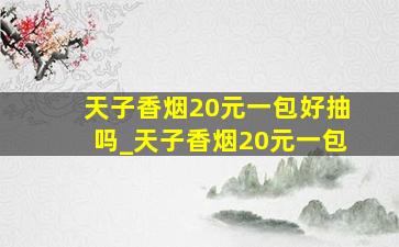 天子香烟20元一包好抽吗_天子香烟20元一包