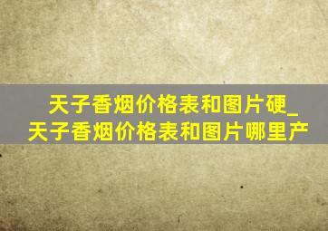 天子香烟价格表和图片硬_天子香烟价格表和图片哪里产