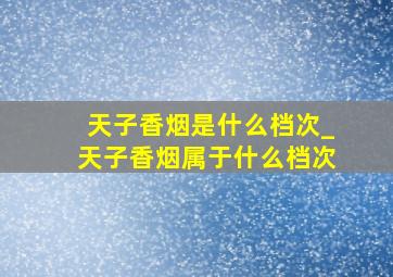 天子香烟是什么档次_天子香烟属于什么档次