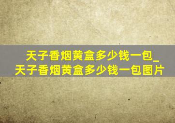 天子香烟黄盒多少钱一包_天子香烟黄盒多少钱一包图片