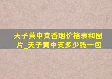 天子黄中支香烟价格表和图片_天子黄中支多少钱一包