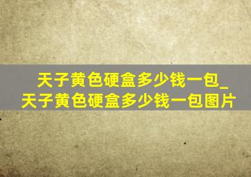 天子黄色硬盒多少钱一包_天子黄色硬盒多少钱一包图片