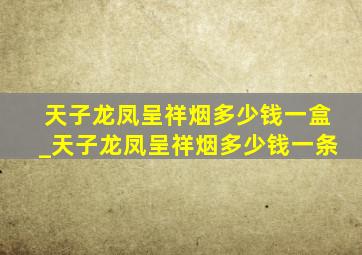 天子龙凤呈祥烟多少钱一盒_天子龙凤呈祥烟多少钱一条