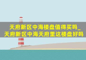 天府新区中海楼盘值得买吗_天府新区中海天府里这楼盘好吗