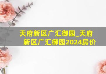 天府新区广汇御园_天府新区广汇御园2024房价