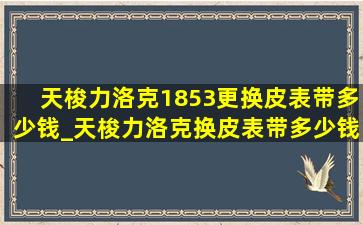 天梭力洛克1853更换皮表带多少钱_天梭力洛克换皮表带多少钱