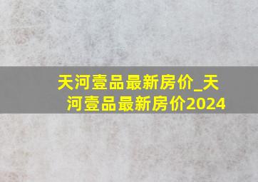 天河壹品最新房价_天河壹品最新房价2024