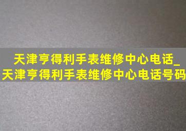 天津亨得利手表维修中心电话_天津亨得利手表维修中心电话号码