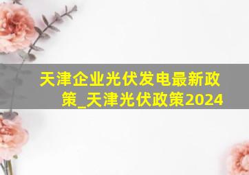 天津企业光伏发电最新政策_天津光伏政策2024