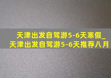 天津出发自驾游5-6天寒假_天津出发自驾游5-6天推荐八月