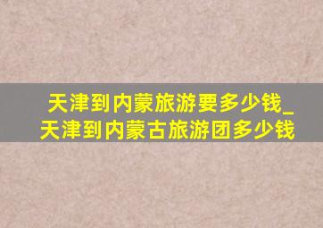 天津到内蒙旅游要多少钱_天津到内蒙古旅游团多少钱