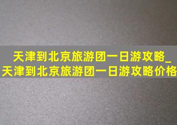 天津到北京旅游团一日游攻略_天津到北京旅游团一日游攻略价格