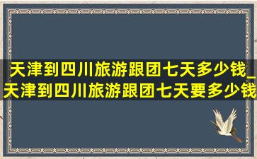 天津到四川旅游跟团七天多少钱_天津到四川旅游跟团七天要多少钱