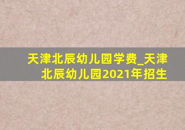 天津北辰幼儿园学费_天津北辰幼儿园2021年招生