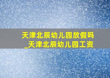 天津北辰幼儿园放假吗_天津北辰幼儿园工资