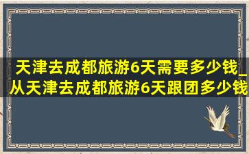 天津去成都旅游6天需要多少钱_从天津去成都旅游6天跟团多少钱