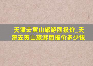 天津去黄山旅游团报价_天津去黄山旅游团报价多少钱