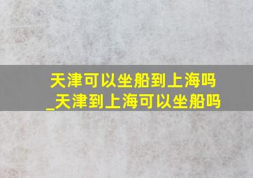 天津可以坐船到上海吗_天津到上海可以坐船吗