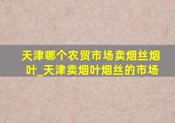 天津哪个农贸市场卖烟丝烟叶_天津卖烟叶烟丝的市场