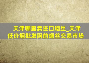 天津哪里卖进口烟丝_天津(低价烟批发网)的烟丝交易市场