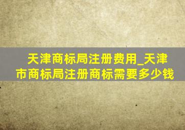 天津商标局注册费用_天津市商标局注册商标需要多少钱