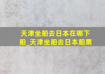 天津坐船去日本在哪下船_天津坐船去日本船票