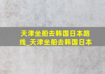 天津坐船去韩国日本路线_天津坐船去韩国日本