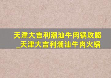 天津大吉利潮汕牛肉锅攻略_天津大吉利潮汕牛肉火锅