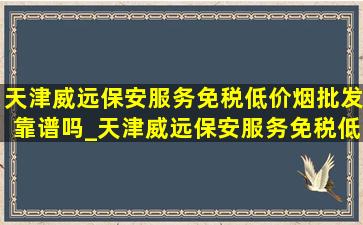 天津威远保安服务(免税低价烟批发)靠谱吗_天津威远保安服务(免税低价烟批发)