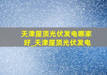 天津屋顶光伏发电哪家好_天津屋顶光伏发电