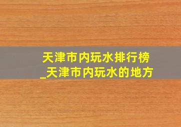 天津市内玩水排行榜_天津市内玩水的地方