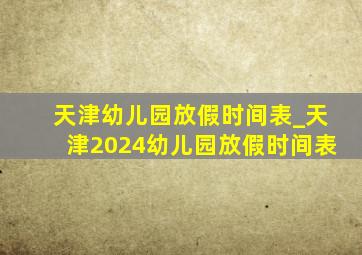 天津幼儿园放假时间表_天津2024幼儿园放假时间表