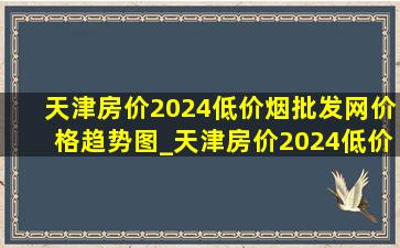 天津房价2024(低价烟批发网)价格趋势图_天津房价2024(低价烟批发网)价格排行榜