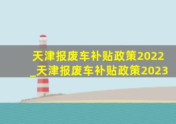 天津报废车补贴政策2022_天津报废车补贴政策2023