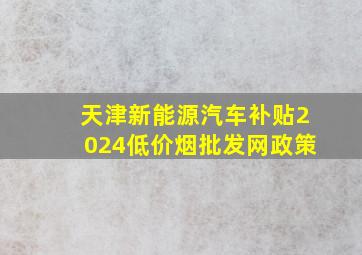 天津新能源汽车补贴2024(低价烟批发网)政策