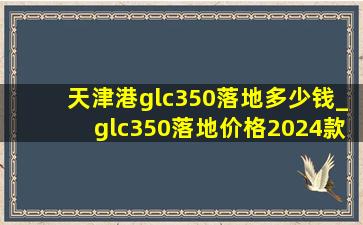 天津港glc350落地多少钱_glc350落地价格2024款