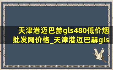 天津港迈巴赫gls480(低价烟批发网)价格_天津港迈巴赫gls480(低价烟批发网)报价