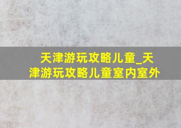 天津游玩攻略儿童_天津游玩攻略儿童室内室外