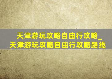 天津游玩攻略自由行攻略_天津游玩攻略自由行攻略路线