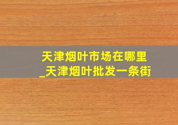 天津烟叶市场在哪里_天津烟叶批发一条街