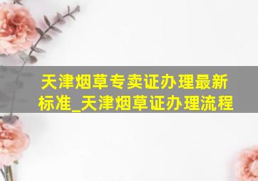 天津烟草专卖证办理最新标准_天津烟草证办理流程
