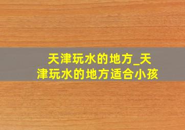 天津玩水的地方_天津玩水的地方适合小孩