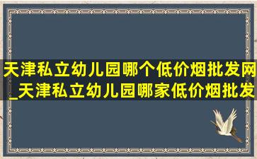 天津私立幼儿园哪个(低价烟批发网)_天津私立幼儿园哪家(低价烟批发网)