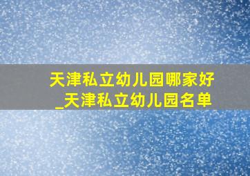 天津私立幼儿园哪家好_天津私立幼儿园名单