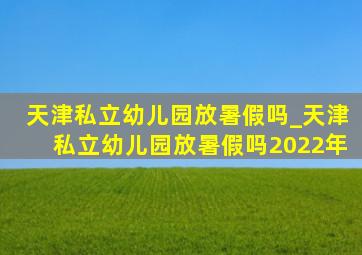 天津私立幼儿园放暑假吗_天津私立幼儿园放暑假吗2022年