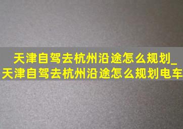 天津自驾去杭州沿途怎么规划_天津自驾去杭州沿途怎么规划电车