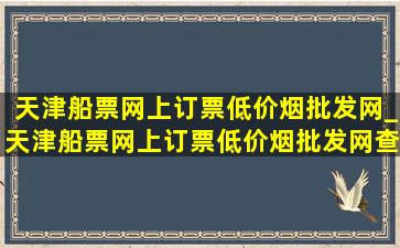 天津船票网上订票(低价烟批发网)_天津船票网上订票(低价烟批发网)查询